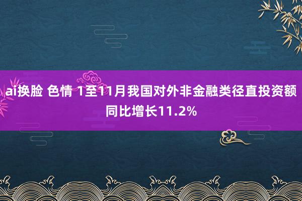 ai换脸 色情 1至11月我国对外非金融类径直投资额同比增长11.2%