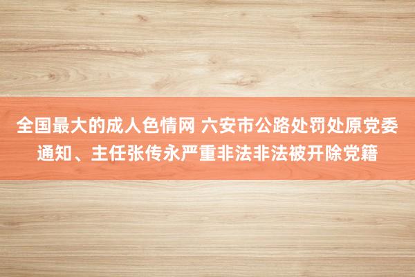 全国最大的成人色情网 六安市公路处罚处原党委通知、主任张传永严重非法非法被开除党籍