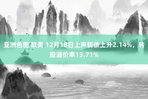 亚洲色图 欧美 12月18日上声转债上升2.14%，转股溢价率13.71%