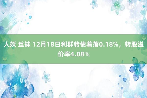 人妖 丝袜 12月18日利群转债着落0.18%，转股溢价率4.08%