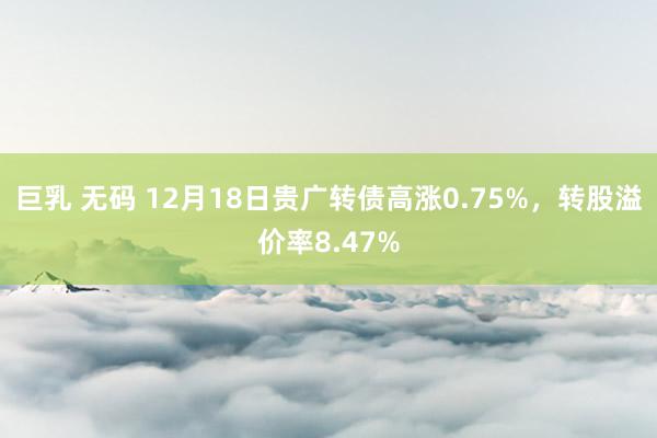 巨乳 无码 12月18日贵广转债高涨0.75%，转股溢价率8.47%