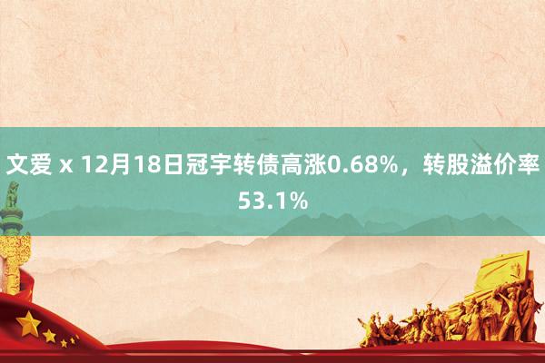 文爱 x 12月18日冠宇转债高涨0.68%，转股溢价率53.1%