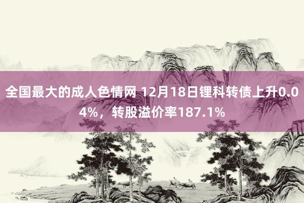 全国最大的成人色情网 12月18日锂科转债上升0.04%，转股溢价率187.1%