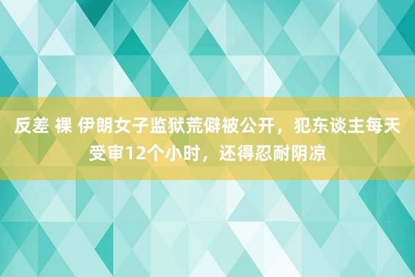 反差 裸 伊朗女子监狱荒僻被公开，犯东谈主每天受审12个小时，还得忍耐阴凉