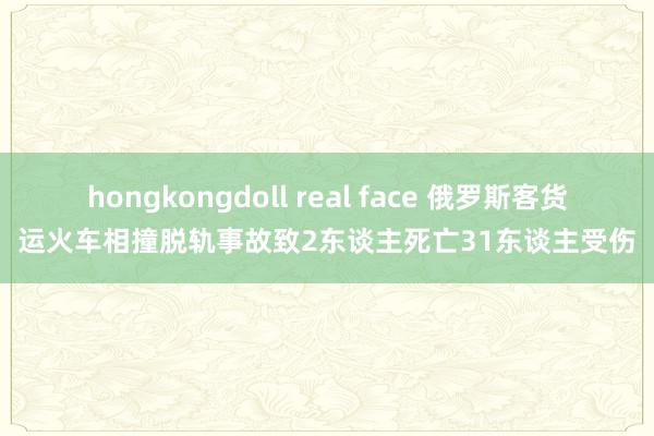 hongkongdoll real face 俄罗斯客货运火车相撞脱轨事故致2东谈主死亡31东谈主受伤