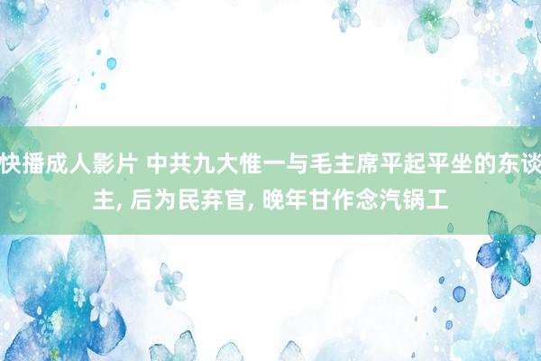 快播成人影片 中共九大惟一与毛主席平起平坐的东谈主, 后为民弃官, 晚年甘作念汽锅工