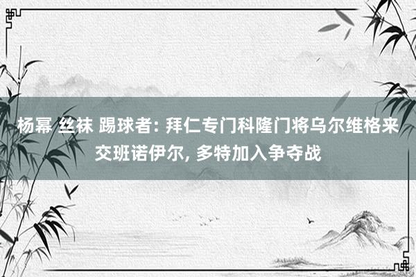 杨幂 丝袜 踢球者: 拜仁专门科隆门将乌尔维格来交班诺伊尔, 多特加入争夺战