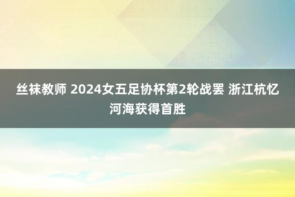 丝袜教师 2024女五足协杯第2轮战罢 浙江杭忆河海获得首胜