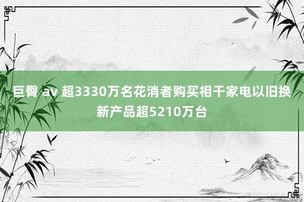 巨臀 av 超3330万名花消者购买相干家电以旧换新产品超5210万台