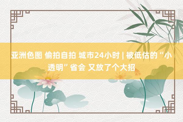 亚洲色图 偷拍自拍 城市24小时 | 被低估的“小透明”省会 又放了个大招