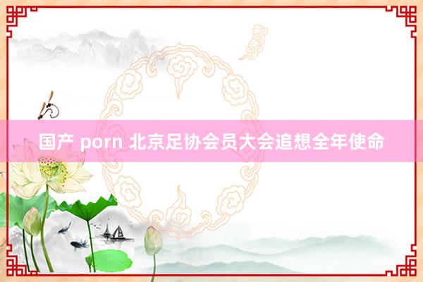 国产 porn 北京足协会员大会追想全年使命