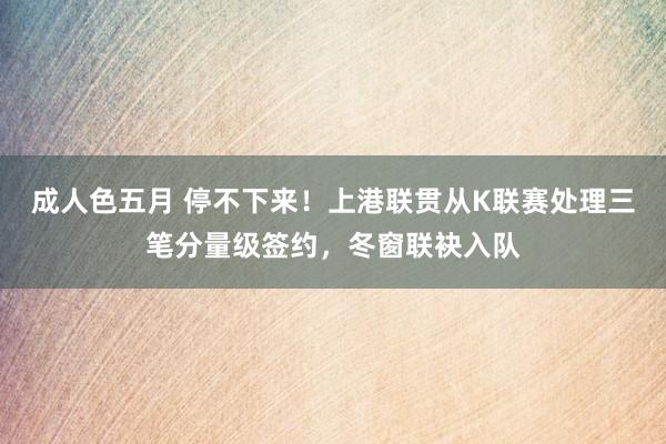 成人色五月 停不下来！上港联贯从K联赛处理三笔分量级签约，冬窗联袂入队