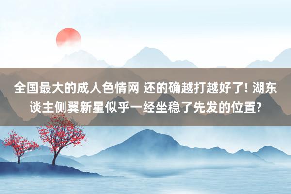 全国最大的成人色情网 还的确越打越好了! 湖东谈主侧翼新星似乎一经坐稳了先发的位置?