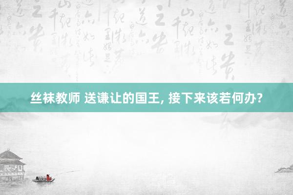 丝袜教师 送谦让的国王, 接下来该若何办?