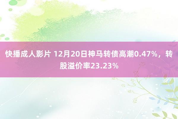 快播成人影片 12月20日神马转债高潮0.47%，转股溢价率23.23%