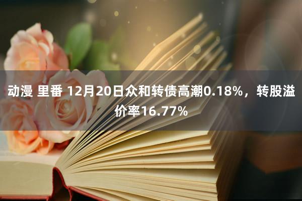 动漫 里番 12月20日众和转债高潮0.18%，转股溢价率16.77%