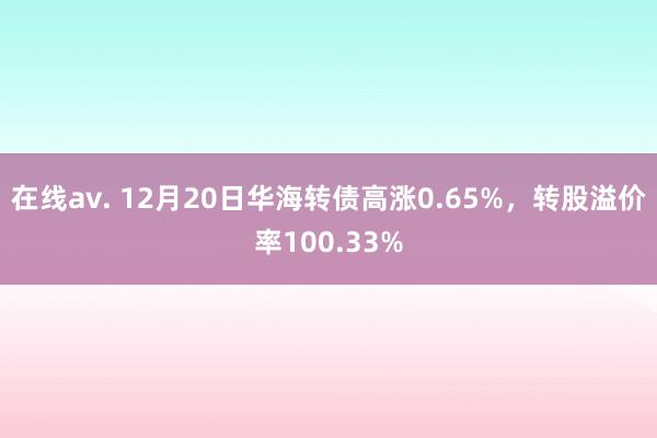 在线av. 12月20日华海转债高涨0.65%，转股溢价率100.33%