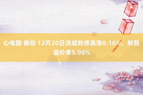 心电图 偷拍 12月20日洪城转债高涨0.16%，转股溢价率5.98%