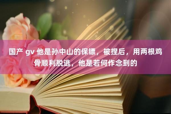 国产 gv 他是孙中山的保镖，被捏后，用两根鸡骨顺利脱逃，他是若何作念到的