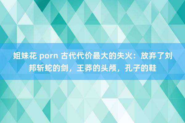 姐妹花 porn 古代代价最大的失火：放弃了刘邦斩蛇的剑，王莽的头颅，孔子的鞋