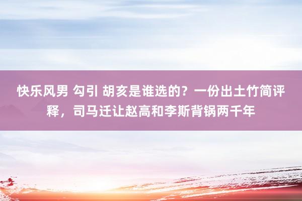 快乐风男 勾引 胡亥是谁选的？一份出土竹简评释，司马迁让赵高和李斯背锅两千年