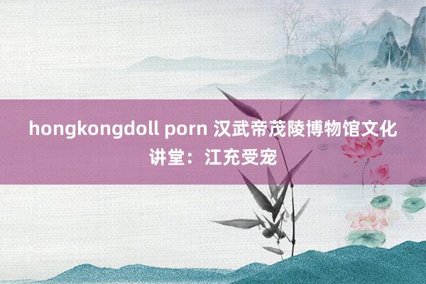 hongkongdoll porn 汉武帝茂陵博物馆文化讲堂：江充受宠