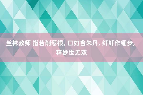 丝袜教师 指若削葱根, 口如含朱丹, 纤纤作细步, 精妙世无双