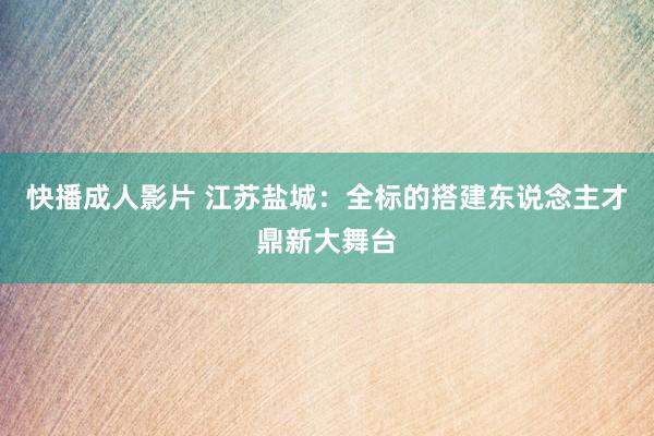 快播成人影片 江苏盐城：全标的搭建东说念主才鼎新大舞台