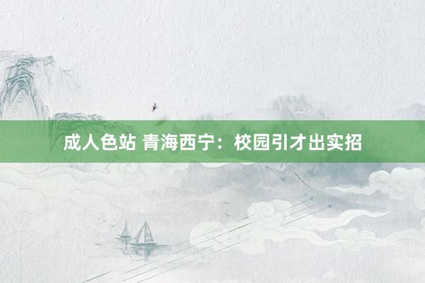 成人色站 青海西宁：校园引才出实招