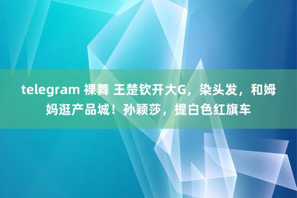 telegram 裸舞 王楚钦开大G，染头发，和姆妈逛产品城！孙颖莎，提白色红旗车