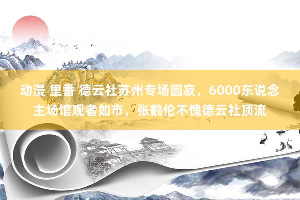 动漫 里番 德云社苏州专场圆寂，6000东说念主场馆观者如市，张鹤伦不愧德云社顶流