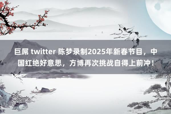 巨屌 twitter 陈梦录制2025年新春节目，中国红绝好意思，方博再次挑战自得上前冲！