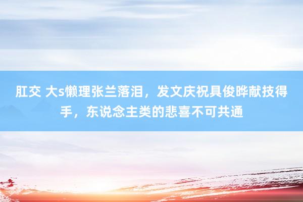 肛交 大s懒理张兰落泪，发文庆祝具俊晔献技得手，东说念主类的悲喜不可共通