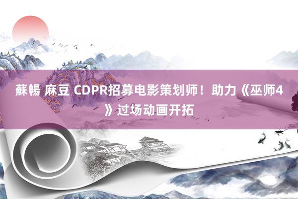 蘇暢 麻豆 CDPR招募电影策划师！助力《巫师4》过场动画开拓