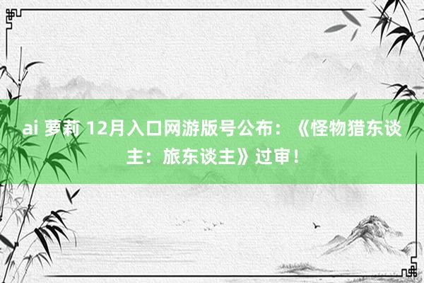 ai 萝莉 12月入口网游版号公布：《怪物猎东谈主：旅东谈主》过审！