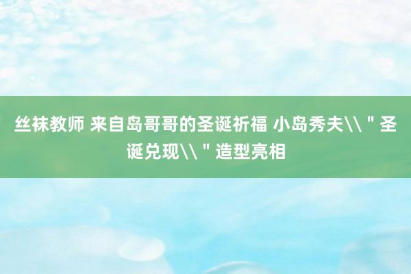 丝袜教师 来自岛哥哥的圣诞祈福 小岛秀夫\＂圣诞兑现\＂造型亮相