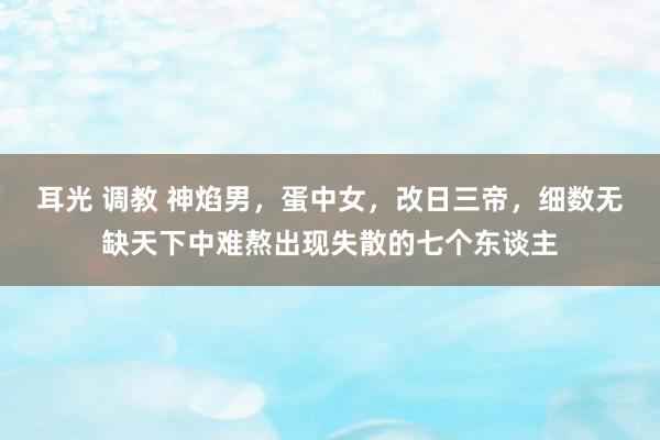 耳光 调教 神焰男，蛋中女，改日三帝，细数无缺天下中难熬出现失散的七个东谈主