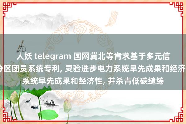 人妖 telegram 国网冀北等肯求基于多元信息交融的资源分层分区团员系统专利, 灵验进步电力系统早先成果和经济性, 并杀青低碳缱绻