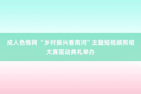 成人色情网 “乡村振兴看南河”主题短视频照相大赛驱动典礼举办