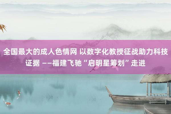 全国最大的成人色情网 以数字化教授征战助力科技证据 ——福建飞驰“启明星筹划”走进