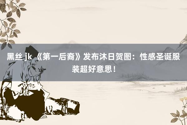 黑丝 jk 《第一后裔》发布沐日贺图：性感圣诞服装超好意思！