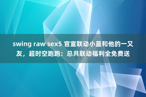 swing raw sex5 官宣联动小蓝和他的一又友，超时空跑跑：总共联动福利全免费送