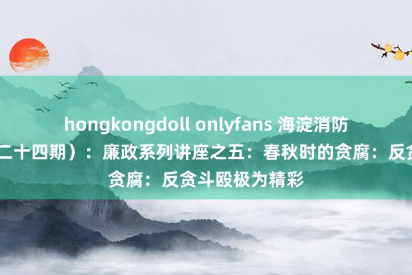 hongkongdoll onlyfans 海淀消防·清风课堂（第二十四期）：廉政系列讲座之五：春秋时的贪腐：反贪斗殴极为精彩