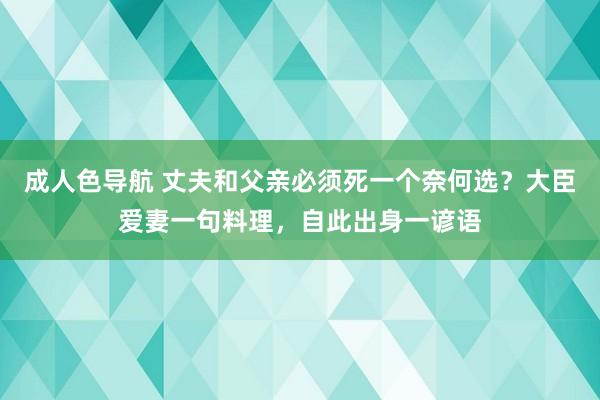 成人色导航 丈夫和父亲必须死一个奈何选？大臣爱妻一句料理，自此出身一谚语