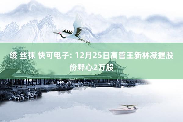 绫 丝袜 快可电子: 12月25日高管王新林减握股份野心2万股