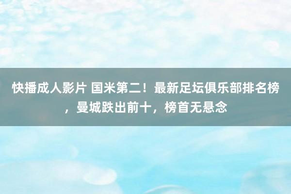 快播成人影片 国米第二！最新足坛俱乐部排名榜，曼城跌出前十，榜首无悬念