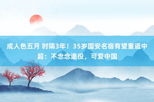 成人色五月 时隔3年！35岁国安名宿有望重返中超：不念念退役，可爱中国