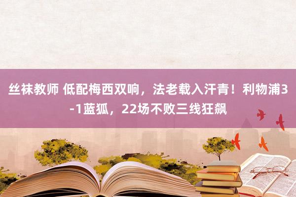 丝袜教师 低配梅西双响，法老载入汗青！利物浦3-1蓝狐，22场不败三线狂飙