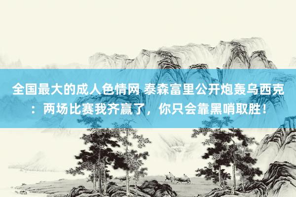 全国最大的成人色情网 泰森富里公开炮轰乌西克：两场比赛我齐赢了，你只会靠黑哨取胜！