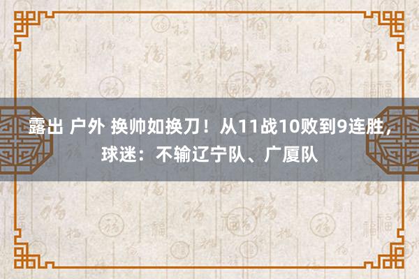 露出 户外 换帅如换刀！从11战10败到9连胜，球迷：不输辽宁队、广厦队